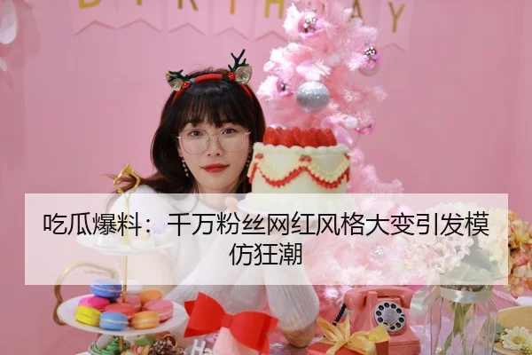 吃瓜爆料：千万粉丝网红风格大变引发模仿狂潮